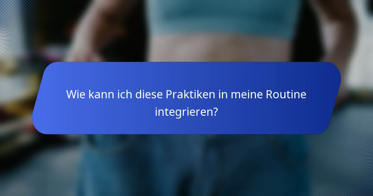 Wie kann ich diese Praktiken in meine Routine integrieren?
